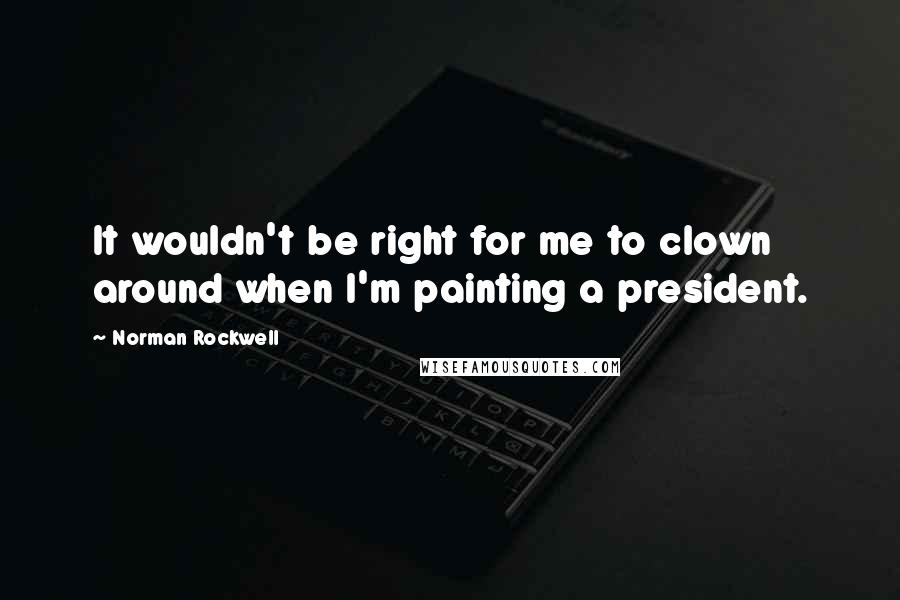 Norman Rockwell Quotes: It wouldn't be right for me to clown around when I'm painting a president.