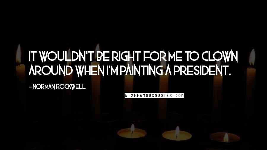 Norman Rockwell Quotes: It wouldn't be right for me to clown around when I'm painting a president.