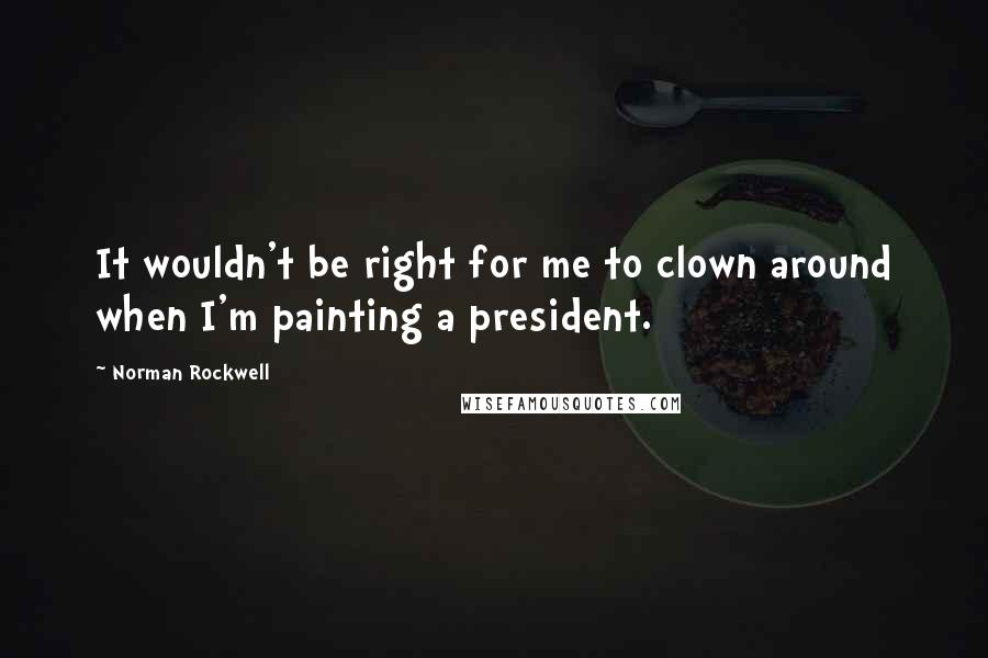 Norman Rockwell Quotes: It wouldn't be right for me to clown around when I'm painting a president.