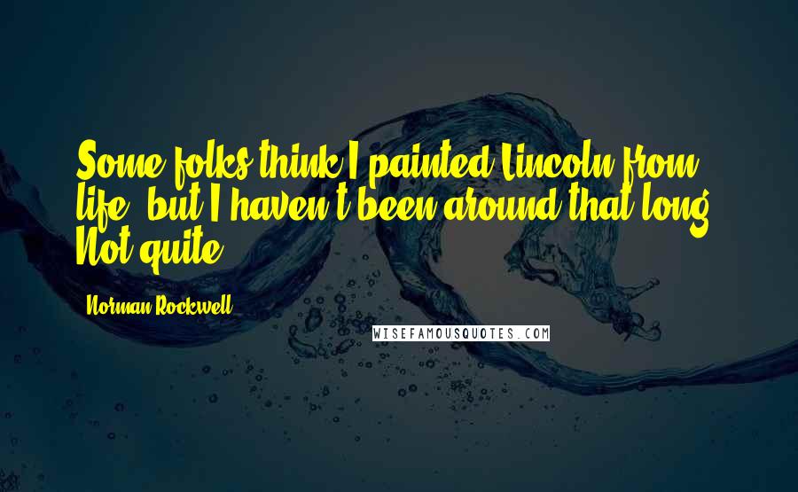 Norman Rockwell Quotes: Some folks think I painted Lincoln from life, but I haven't been around that long. Not quite.