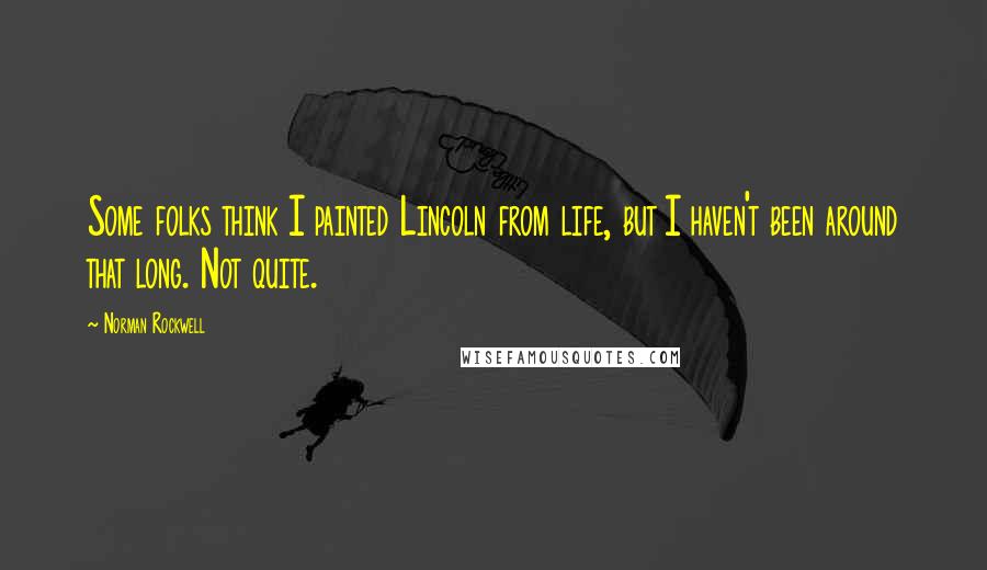 Norman Rockwell Quotes: Some folks think I painted Lincoln from life, but I haven't been around that long. Not quite.