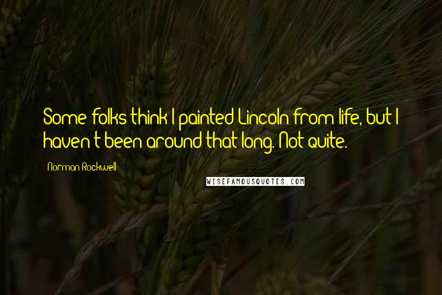 Norman Rockwell Quotes: Some folks think I painted Lincoln from life, but I haven't been around that long. Not quite.