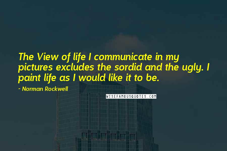 Norman Rockwell Quotes: The View of life I communicate in my pictures excludes the sordid and the ugly. I paint life as I would like it to be.