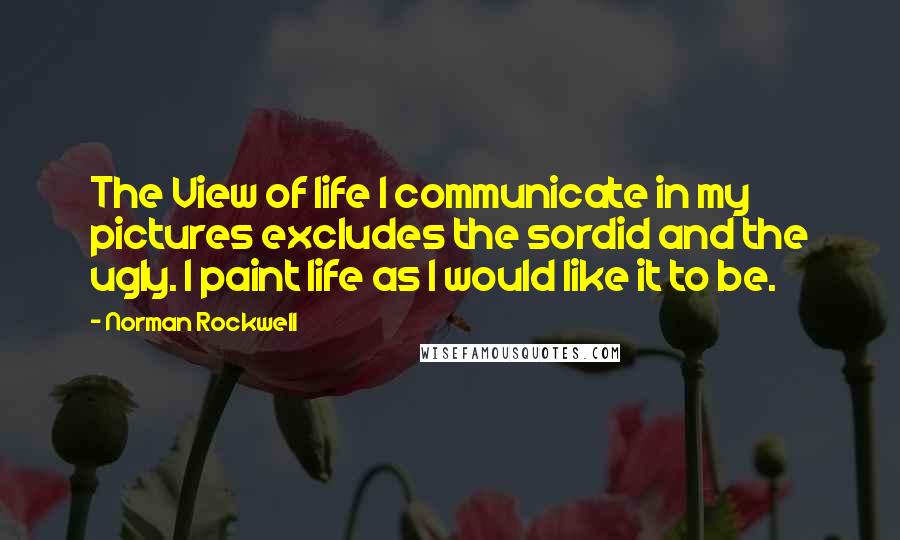 Norman Rockwell Quotes: The View of life I communicate in my pictures excludes the sordid and the ugly. I paint life as I would like it to be.