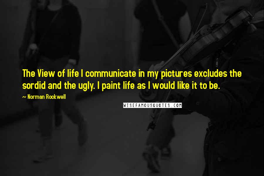 Norman Rockwell Quotes: The View of life I communicate in my pictures excludes the sordid and the ugly. I paint life as I would like it to be.