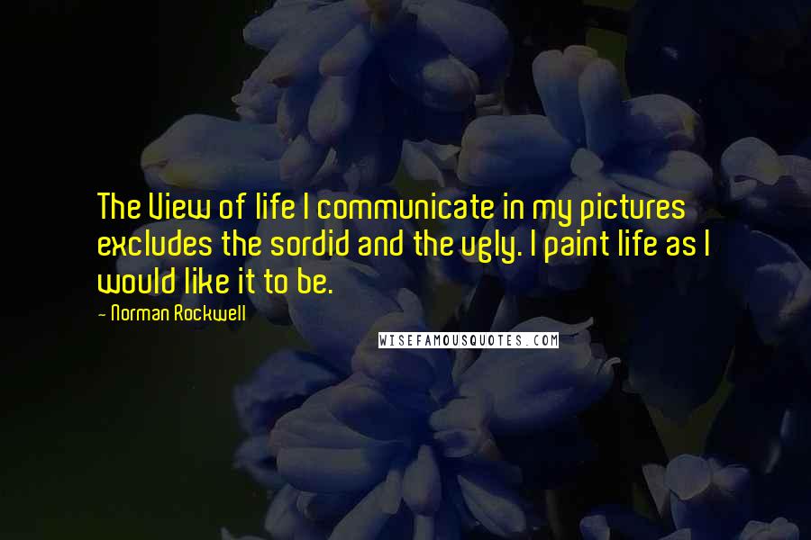 Norman Rockwell Quotes: The View of life I communicate in my pictures excludes the sordid and the ugly. I paint life as I would like it to be.