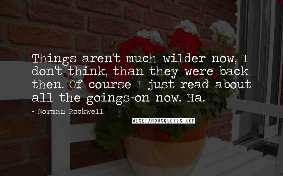 Norman Rockwell Quotes: Things aren't much wilder now, I don't think, than they were back then. Of course I just read about all the goings-on now. Ha.