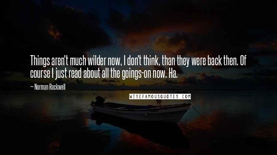 Norman Rockwell Quotes: Things aren't much wilder now, I don't think, than they were back then. Of course I just read about all the goings-on now. Ha.