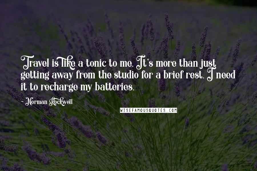 Norman Rockwell Quotes: Travel is like a tonic to me. It's more than just getting away from the studio for a brief rest. I need it to recharge my batteries.