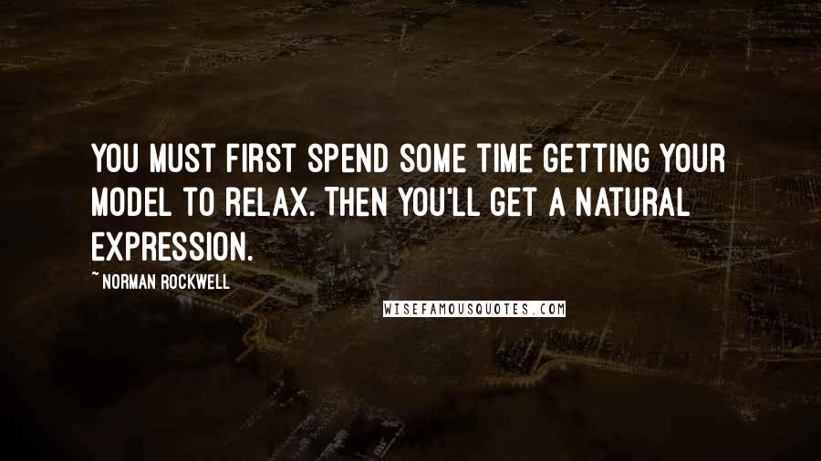 Norman Rockwell Quotes: You must first spend some time getting your model to relax. Then you'll get a natural expression.