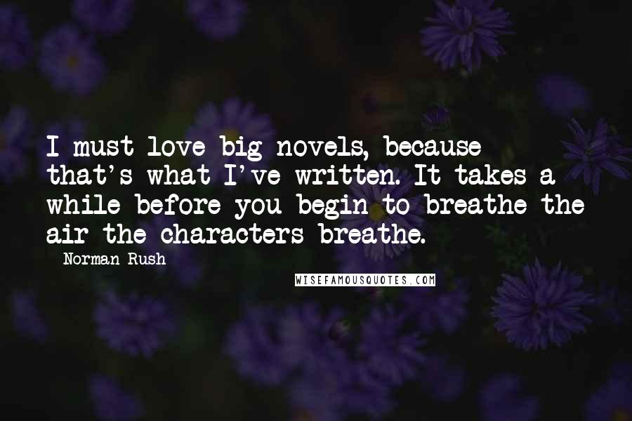 Norman Rush Quotes: I must love big novels, because that's what I've written. It takes a while before you begin to breathe the air the characters breathe.