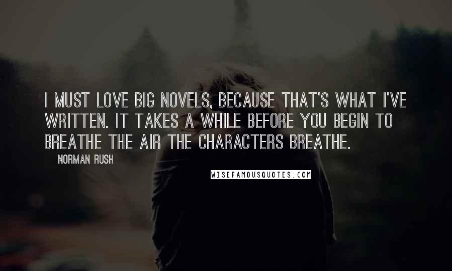 Norman Rush Quotes: I must love big novels, because that's what I've written. It takes a while before you begin to breathe the air the characters breathe.