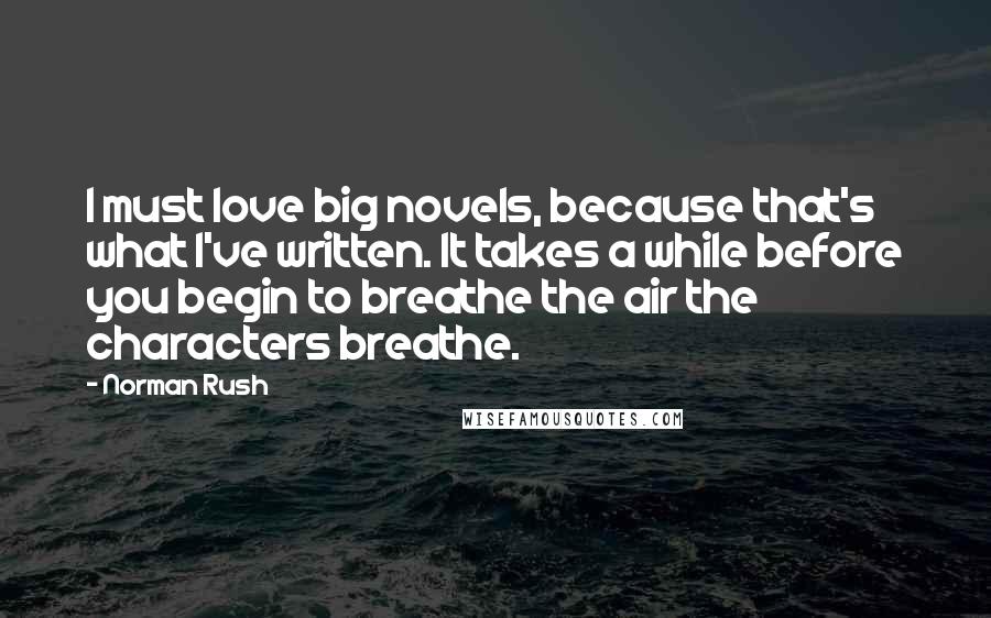 Norman Rush Quotes: I must love big novels, because that's what I've written. It takes a while before you begin to breathe the air the characters breathe.