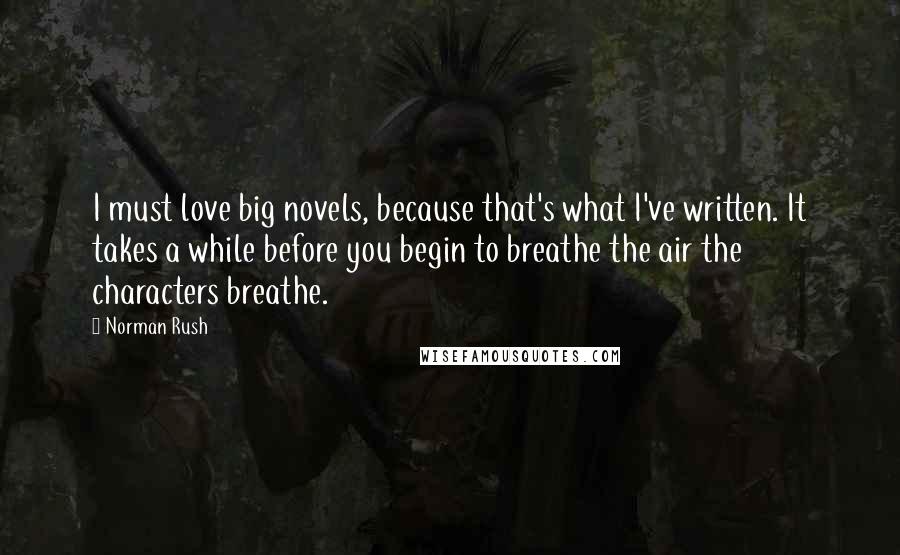 Norman Rush Quotes: I must love big novels, because that's what I've written. It takes a while before you begin to breathe the air the characters breathe.