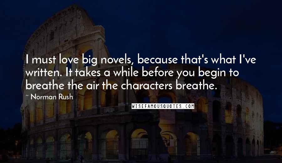 Norman Rush Quotes: I must love big novels, because that's what I've written. It takes a while before you begin to breathe the air the characters breathe.