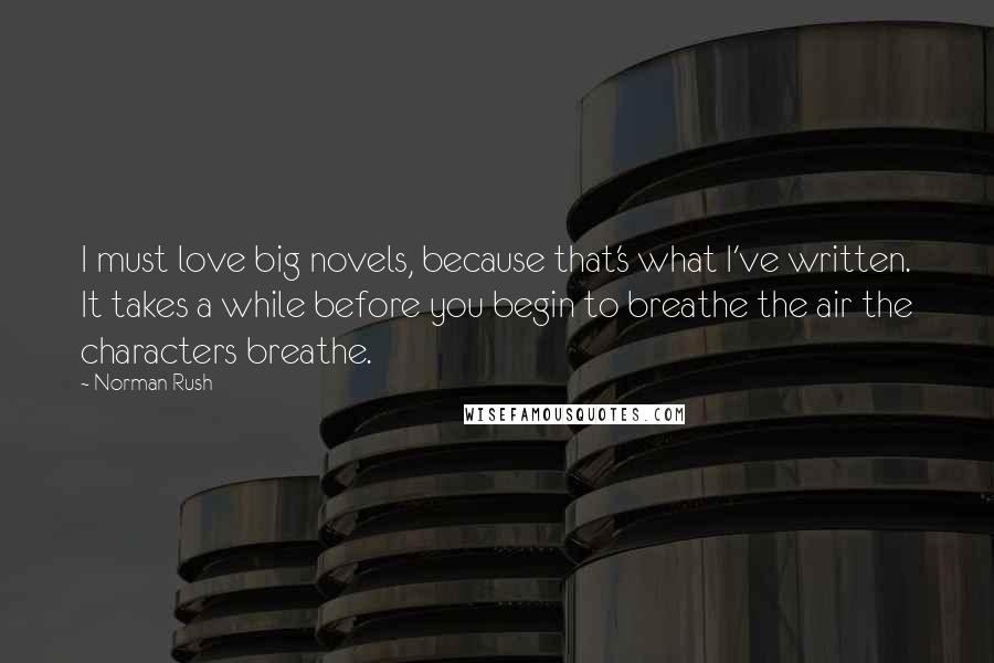 Norman Rush Quotes: I must love big novels, because that's what I've written. It takes a while before you begin to breathe the air the characters breathe.