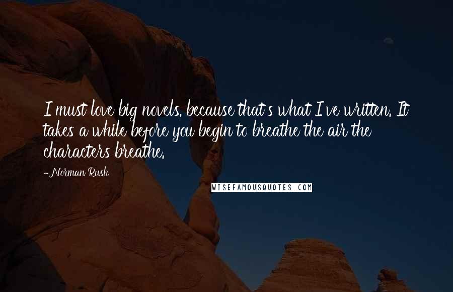 Norman Rush Quotes: I must love big novels, because that's what I've written. It takes a while before you begin to breathe the air the characters breathe.