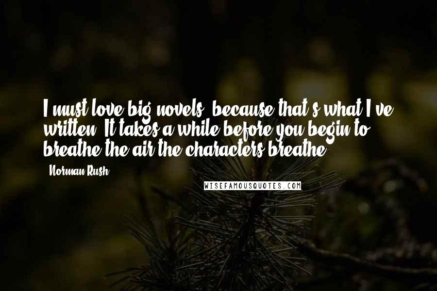 Norman Rush Quotes: I must love big novels, because that's what I've written. It takes a while before you begin to breathe the air the characters breathe.
