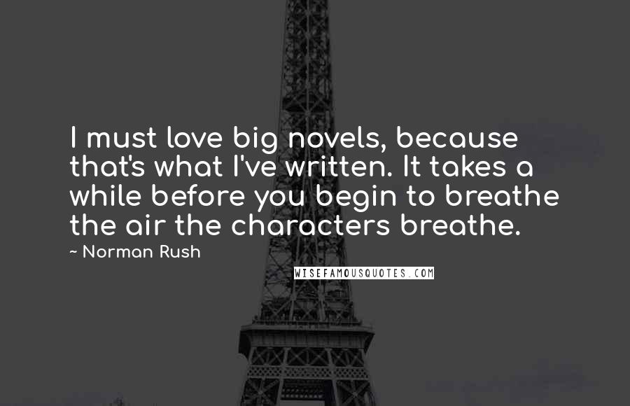 Norman Rush Quotes: I must love big novels, because that's what I've written. It takes a while before you begin to breathe the air the characters breathe.