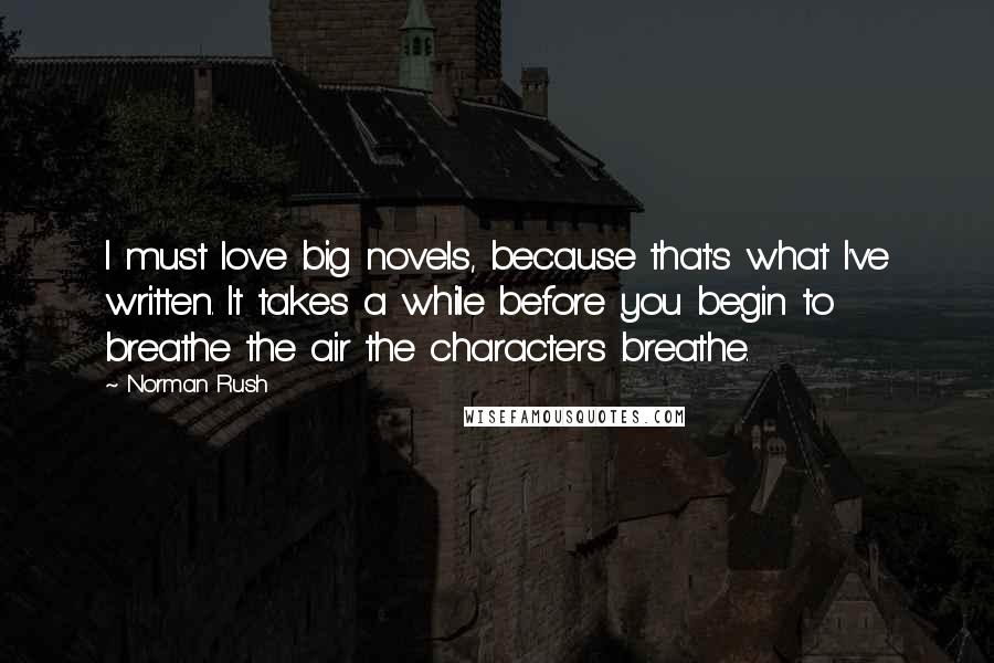 Norman Rush Quotes: I must love big novels, because that's what I've written. It takes a while before you begin to breathe the air the characters breathe.