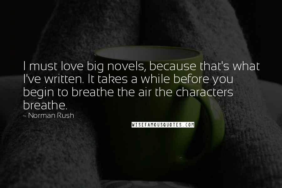 Norman Rush Quotes: I must love big novels, because that's what I've written. It takes a while before you begin to breathe the air the characters breathe.
