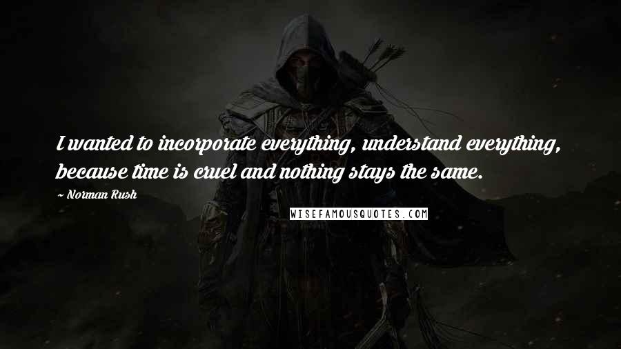 Norman Rush Quotes: I wanted to incorporate everything, understand everything, because time is cruel and nothing stays the same.