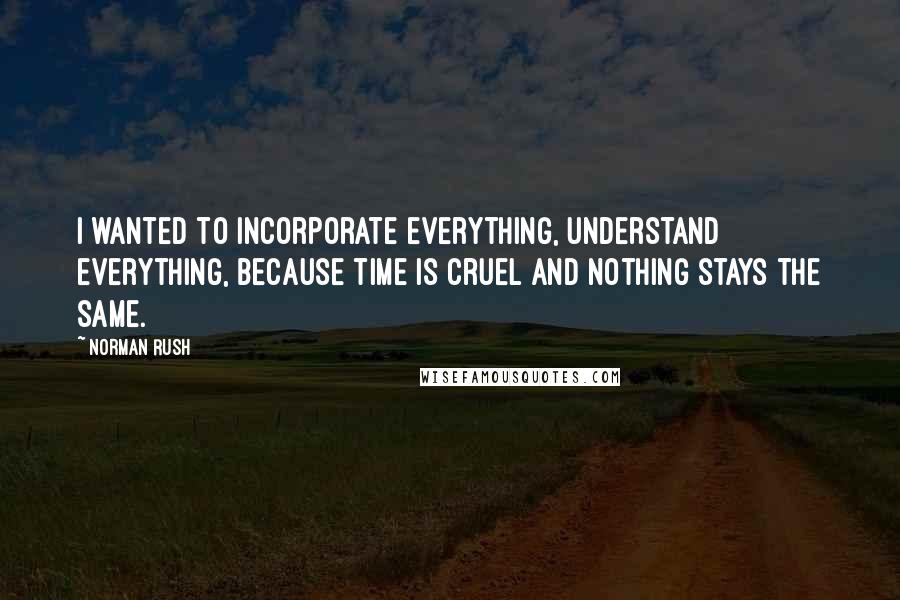 Norman Rush Quotes: I wanted to incorporate everything, understand everything, because time is cruel and nothing stays the same.