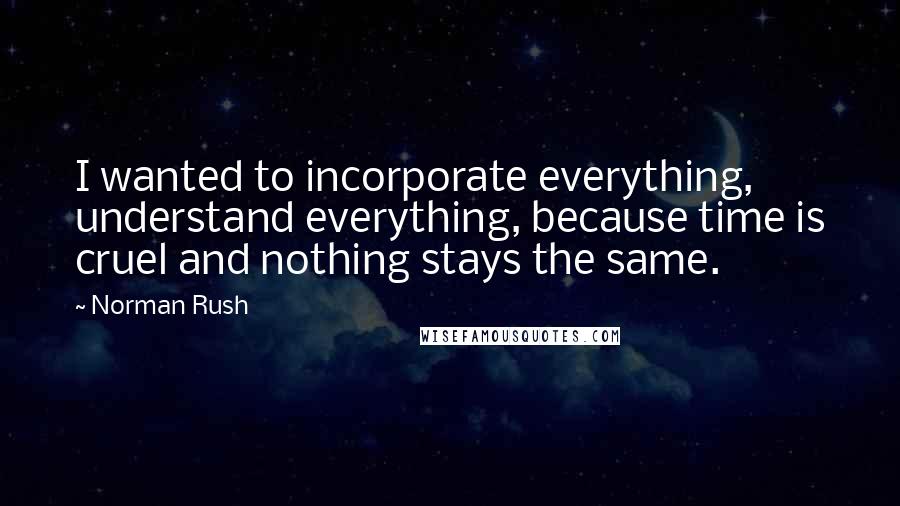 Norman Rush Quotes: I wanted to incorporate everything, understand everything, because time is cruel and nothing stays the same.