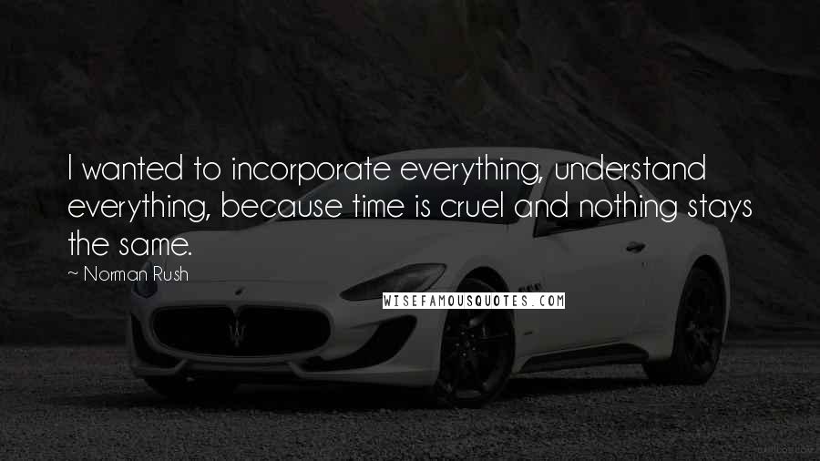 Norman Rush Quotes: I wanted to incorporate everything, understand everything, because time is cruel and nothing stays the same.