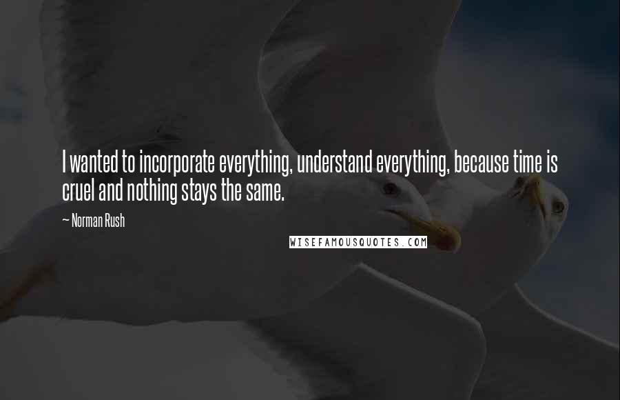 Norman Rush Quotes: I wanted to incorporate everything, understand everything, because time is cruel and nothing stays the same.