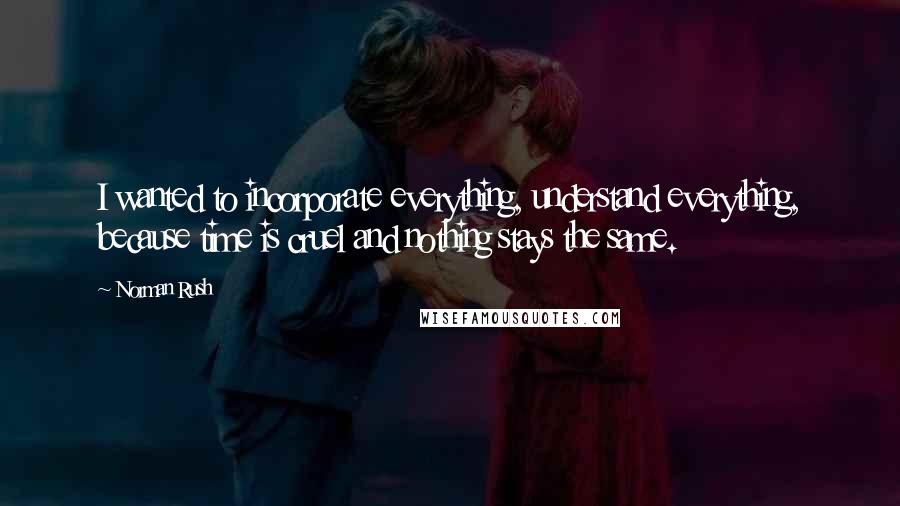 Norman Rush Quotes: I wanted to incorporate everything, understand everything, because time is cruel and nothing stays the same.