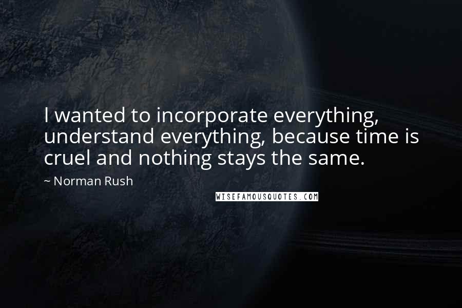 Norman Rush Quotes: I wanted to incorporate everything, understand everything, because time is cruel and nothing stays the same.