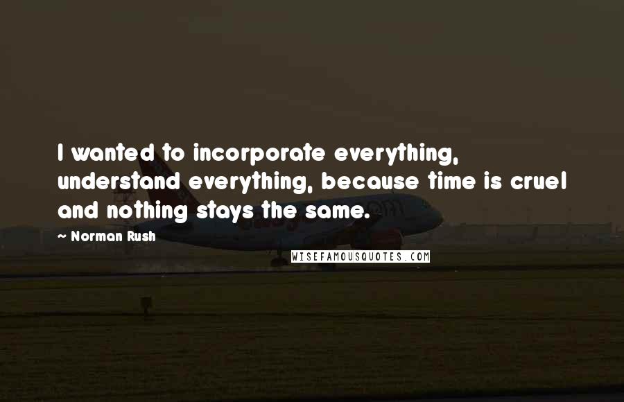 Norman Rush Quotes: I wanted to incorporate everything, understand everything, because time is cruel and nothing stays the same.