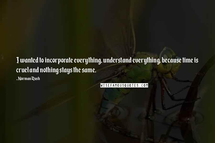 Norman Rush Quotes: I wanted to incorporate everything, understand everything, because time is cruel and nothing stays the same.