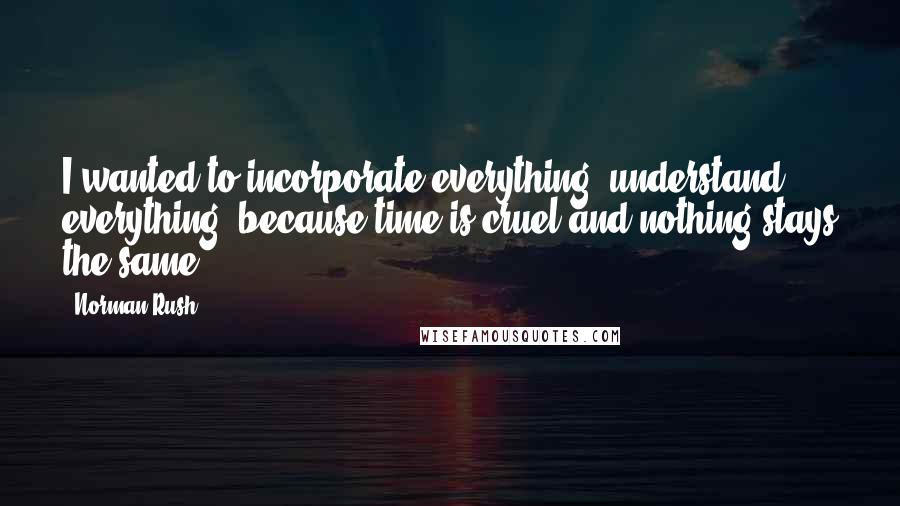 Norman Rush Quotes: I wanted to incorporate everything, understand everything, because time is cruel and nothing stays the same.