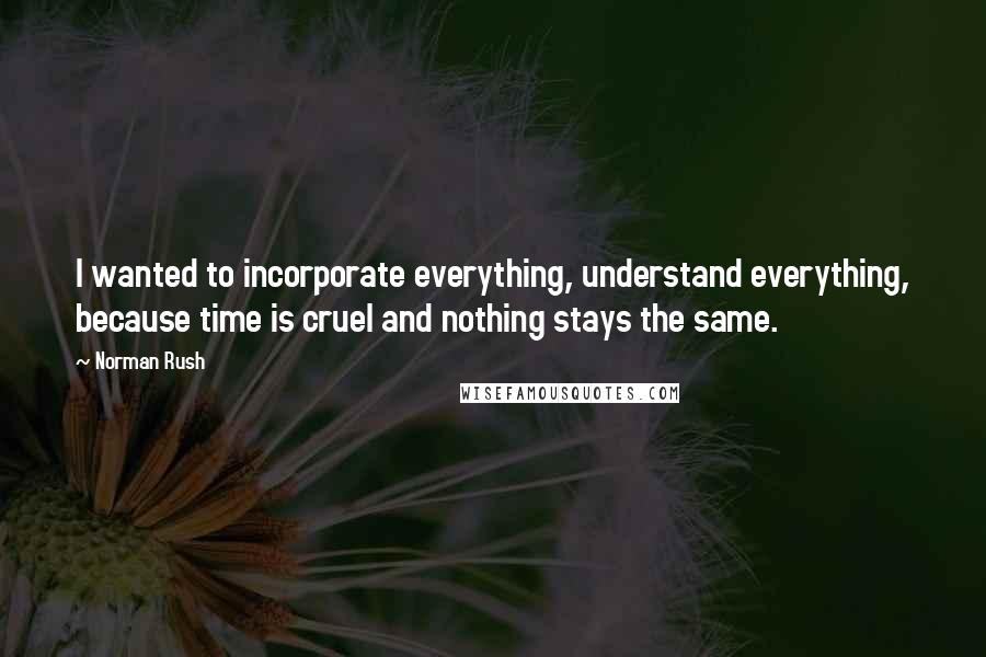 Norman Rush Quotes: I wanted to incorporate everything, understand everything, because time is cruel and nothing stays the same.