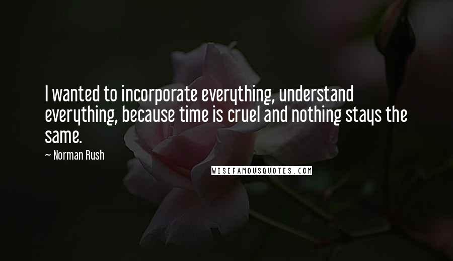 Norman Rush Quotes: I wanted to incorporate everything, understand everything, because time is cruel and nothing stays the same.