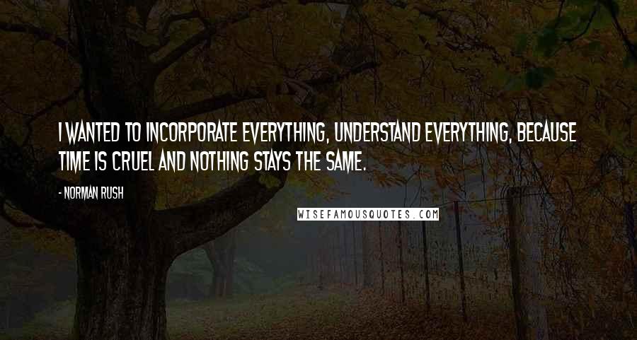 Norman Rush Quotes: I wanted to incorporate everything, understand everything, because time is cruel and nothing stays the same.