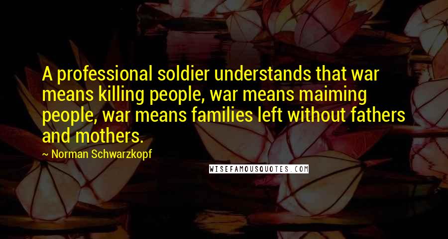 Norman Schwarzkopf Quotes: A professional soldier understands that war means killing people, war means maiming people, war means families left without fathers and mothers.