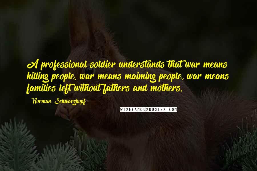 Norman Schwarzkopf Quotes: A professional soldier understands that war means killing people, war means maiming people, war means families left without fathers and mothers.