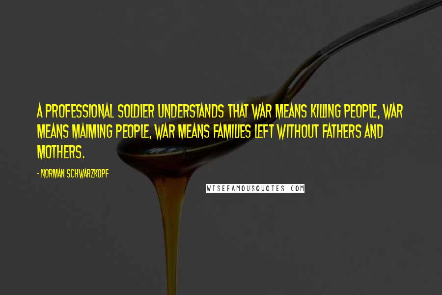 Norman Schwarzkopf Quotes: A professional soldier understands that war means killing people, war means maiming people, war means families left without fathers and mothers.