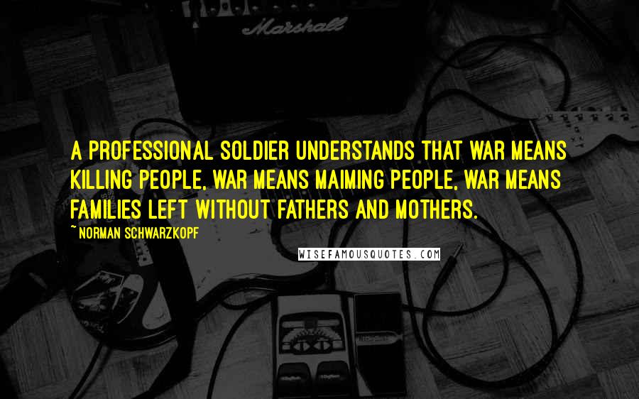 Norman Schwarzkopf Quotes: A professional soldier understands that war means killing people, war means maiming people, war means families left without fathers and mothers.