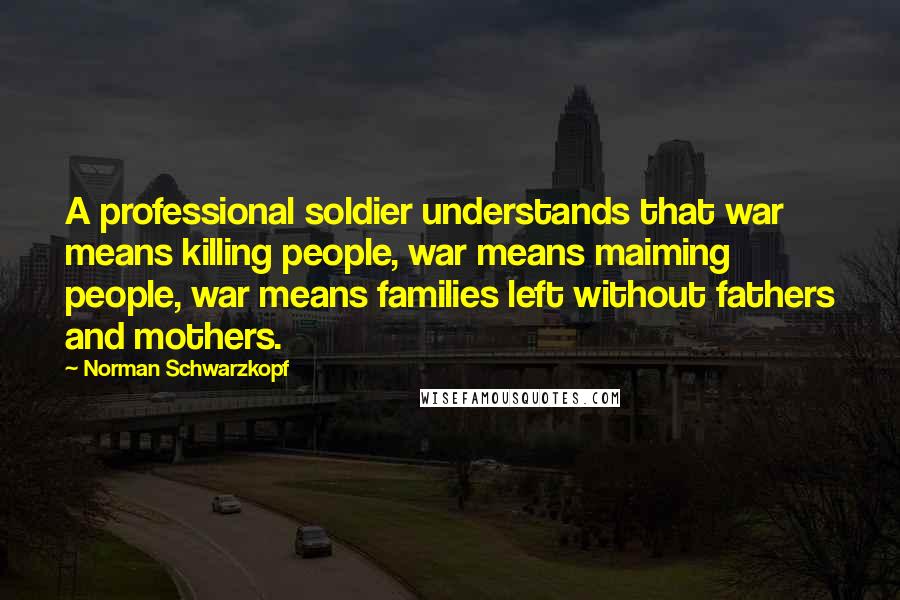 Norman Schwarzkopf Quotes: A professional soldier understands that war means killing people, war means maiming people, war means families left without fathers and mothers.