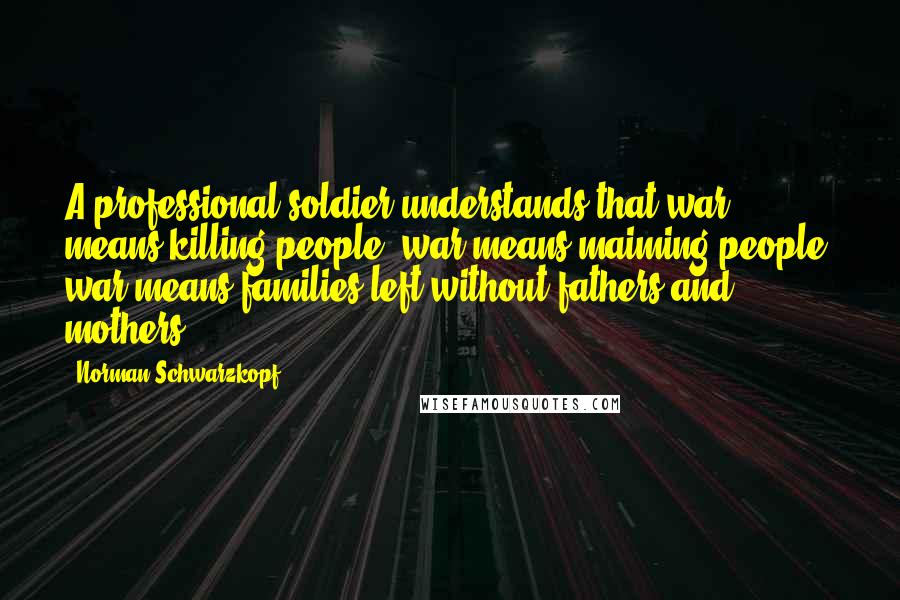Norman Schwarzkopf Quotes: A professional soldier understands that war means killing people, war means maiming people, war means families left without fathers and mothers.
