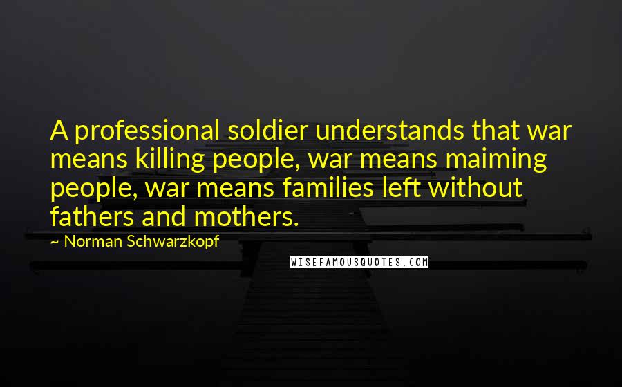 Norman Schwarzkopf Quotes: A professional soldier understands that war means killing people, war means maiming people, war means families left without fathers and mothers.