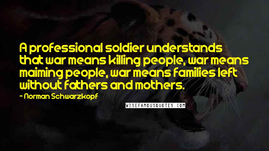 Norman Schwarzkopf Quotes: A professional soldier understands that war means killing people, war means maiming people, war means families left without fathers and mothers.