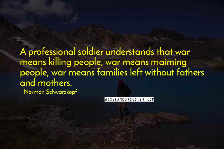 Norman Schwarzkopf Quotes: A professional soldier understands that war means killing people, war means maiming people, war means families left without fathers and mothers.