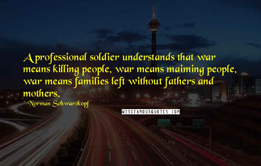 Norman Schwarzkopf Quotes: A professional soldier understands that war means killing people, war means maiming people, war means families left without fathers and mothers.