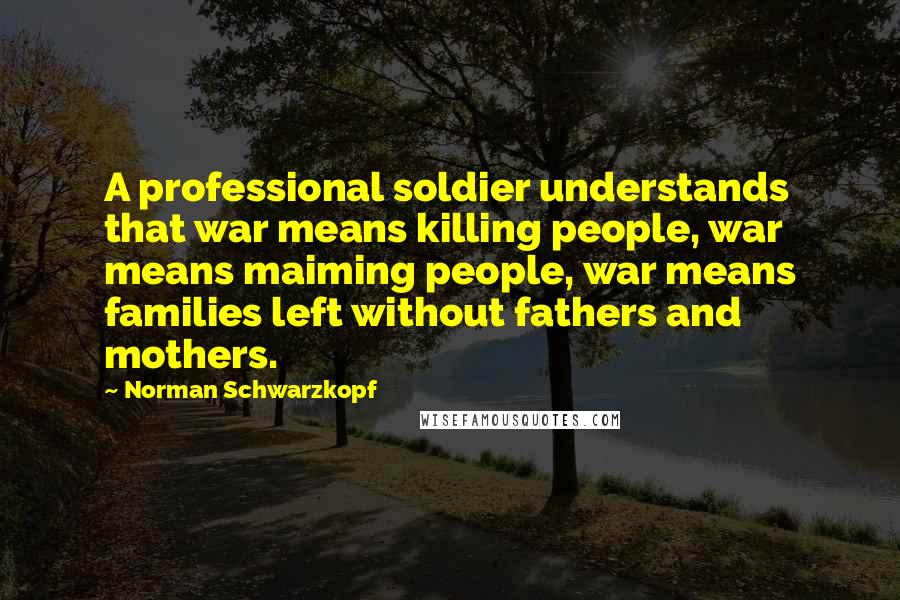 Norman Schwarzkopf Quotes: A professional soldier understands that war means killing people, war means maiming people, war means families left without fathers and mothers.
