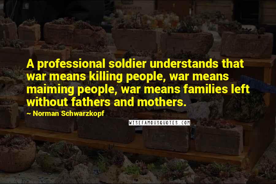 Norman Schwarzkopf Quotes: A professional soldier understands that war means killing people, war means maiming people, war means families left without fathers and mothers.